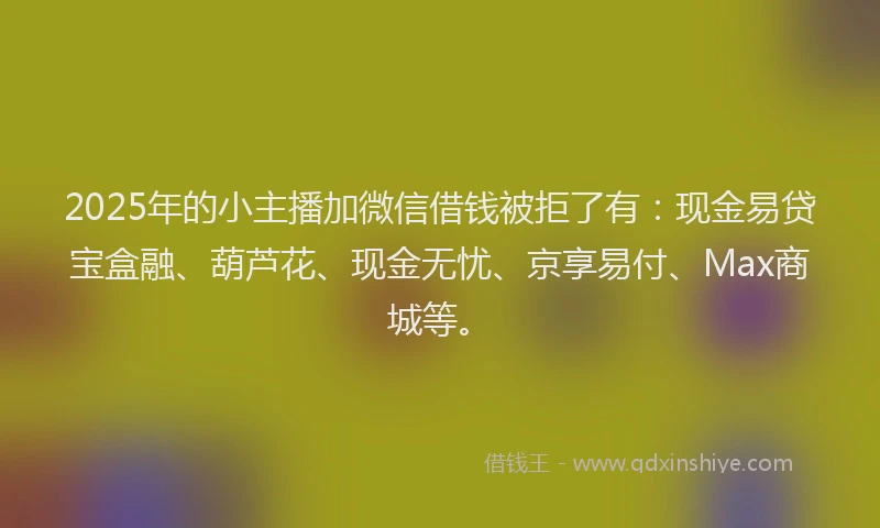2025年的小主播加微信借钱被拒了有：现金易贷宝盒融、葫芦花、现金无忧、京享易付、Max商城等。