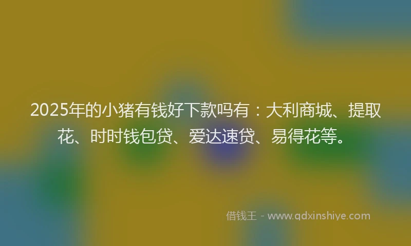 2025年的小猪有钱好下款吗有：大利商城、提取花、时时钱包贷、爱达速贷、易得花等。