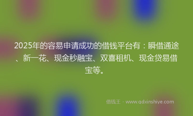 2025年的容易申请成功的借钱平台有：瞬借通途、新一花、现金秒融宝、双喜租机、现金贷易借宝等。