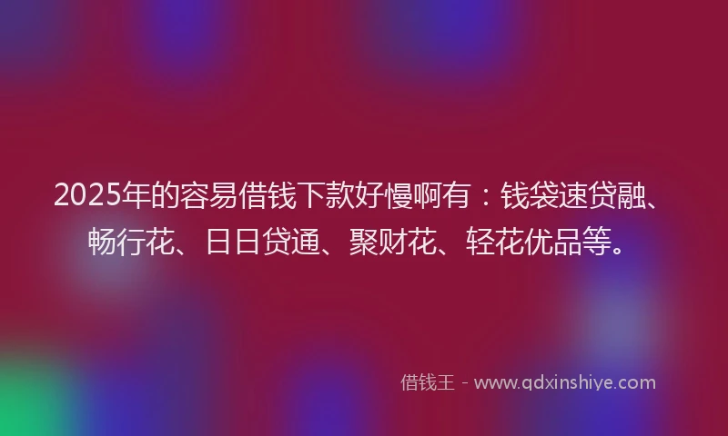 2025年的容易借钱下款好慢啊有：钱袋速贷融、畅行花、日日贷通、聚财花、轻花优品等。