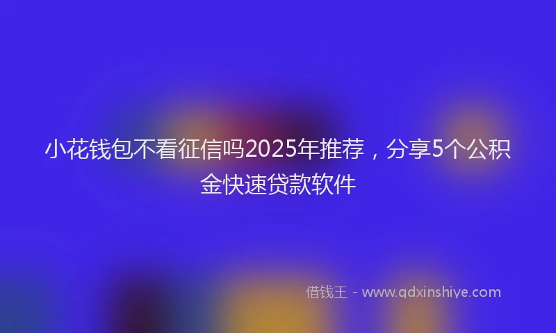 小花钱包不看征信吗2025年推荐，分享5个公积金快速贷款软件