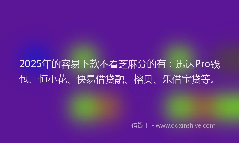 2025年的容易下款不看芝麻分的有：迅达Pro钱包、恒小花、快易借贷融、榕贝、乐借宝贷等。