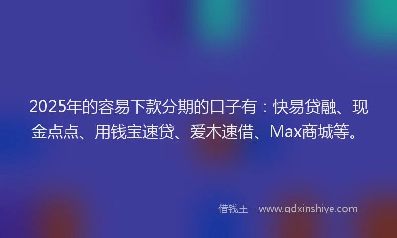 2025年的容易下款分期的口子有：快易贷融、现金点点、用钱宝速贷、爱木速借、Max商城等。