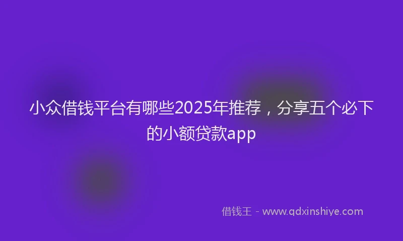 小众借钱平台有哪些2025年推荐，分享五个必下的小额贷款app