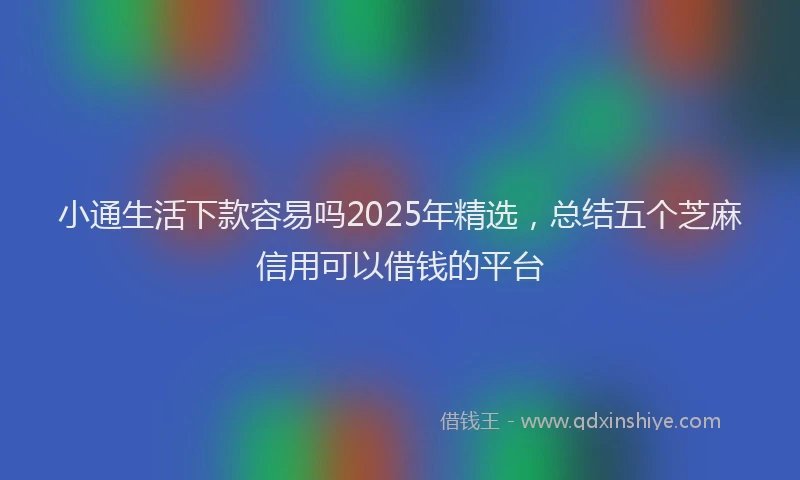 小通生活下款容易吗2025年精选，总结五个芝麻信用可以借钱的平台