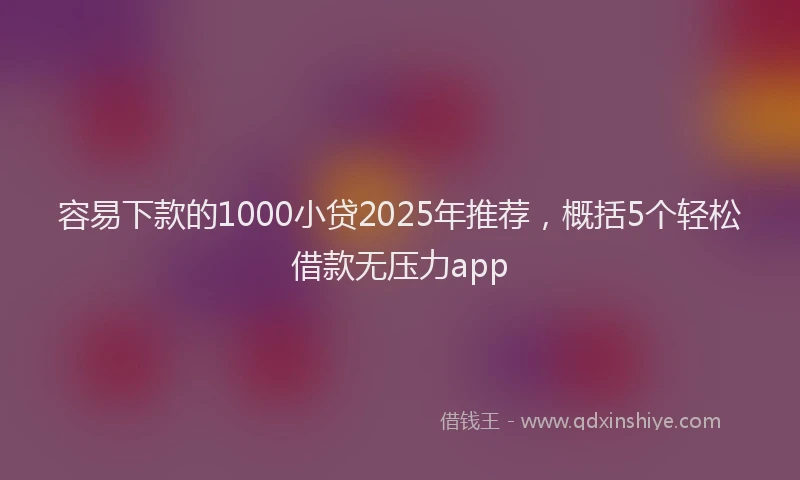 容易下款的1000小贷2025年推荐，概括5个轻松借款无压力app