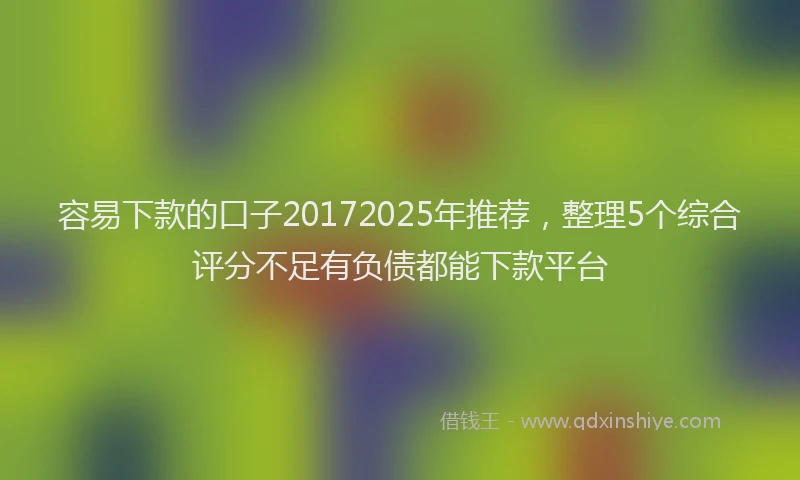 容易下款的口子20172025年推荐，整理5个综合评分不足有负债都能下款平台