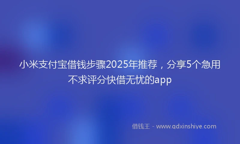 小米支付宝借钱步骤2025年推荐，分享5个急用不求评分快借无忧的app