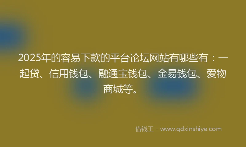 2025年的容易下款的平台论坛网站有哪些有：一起贷、信用钱包、融通宝钱包、金易钱包、爱物商城等。