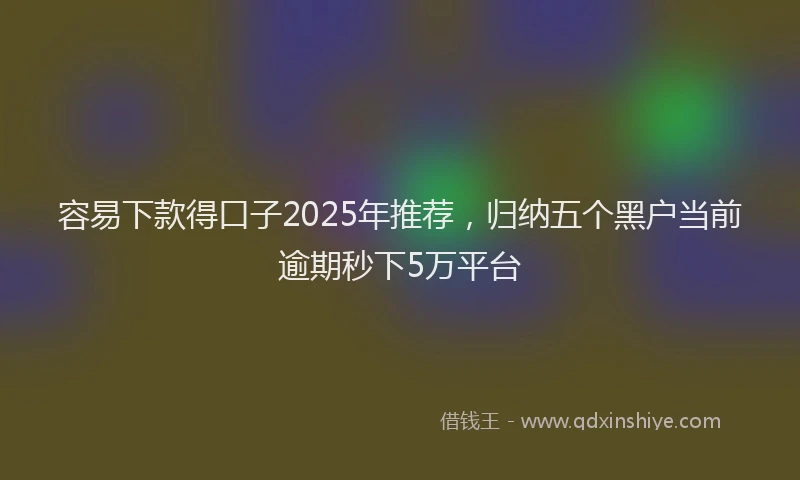 容易下款得口子2025年推荐，归纳五个黑户当前逾期秒下5万平台