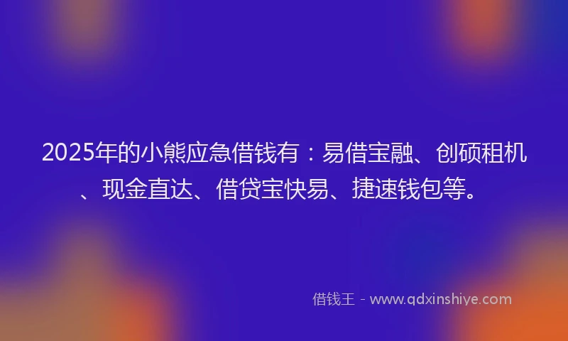 2025年的小熊应急借钱有：易借宝融、创硕租机、现金直达、借贷宝快易、捷速钱包等。