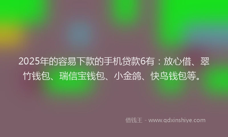 2025年的容易下款的手机贷款6有：放心借、翠竹钱包、瑞信宝钱包、小金鸽、快鸟钱包等。