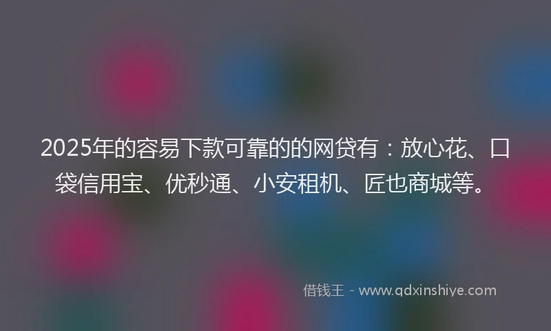 2025年的容易下款可靠的的网贷有：放心花、口袋信用宝、优秒通、小安租机、匠也商城等。
