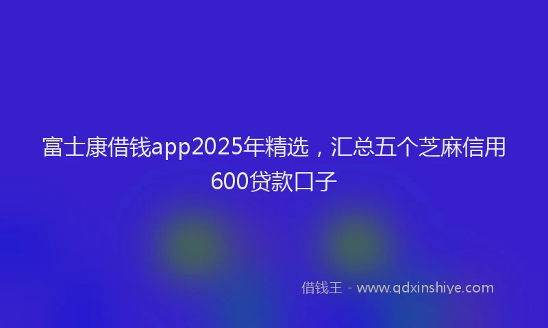 富士康借钱app2025年精选，汇总五个芝麻信用600贷款口子