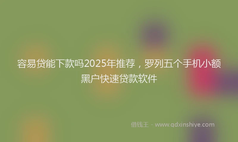 容易贷能下款吗2025年推荐，罗列五个手机小额黑户快速贷款软件