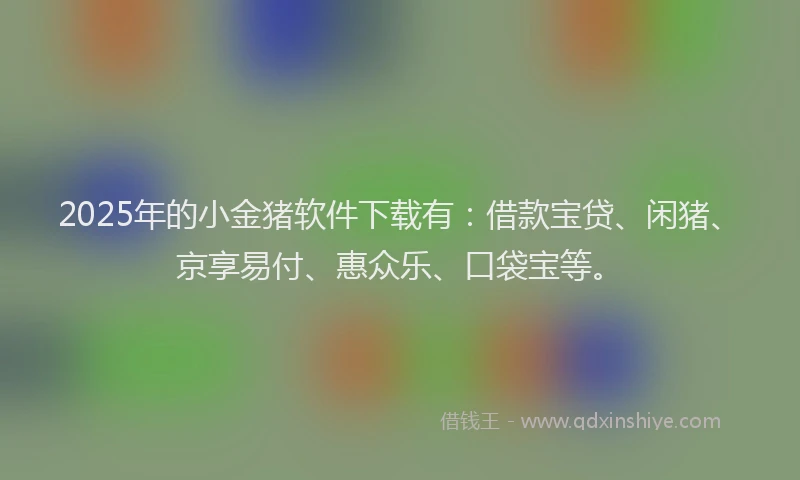 2025年的小金猪软件下载有：借款宝贷、闲猪、京享易付、惠众乐、口袋宝等。