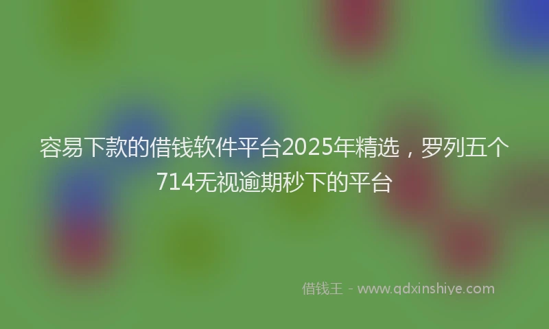 容易下款的借钱软件平台2025年精选，罗列五个714无视逾期秒下的平台