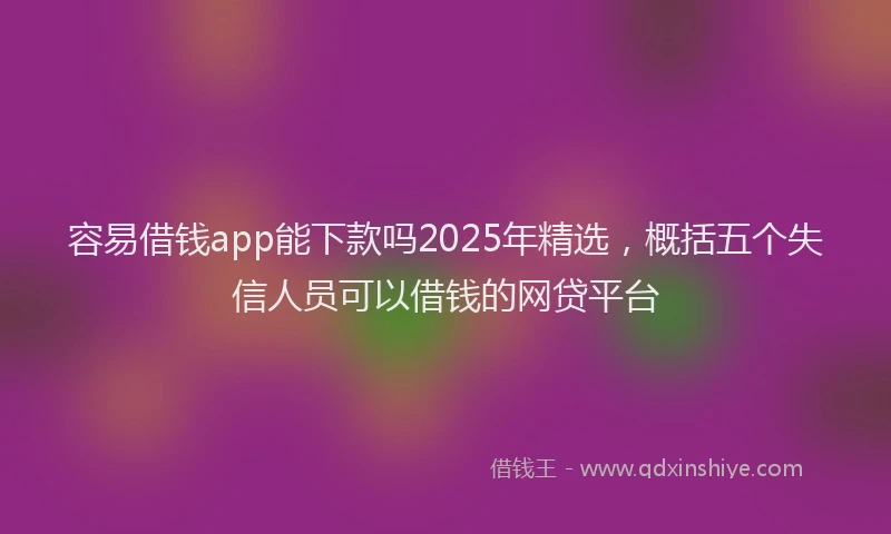 容易借钱app能下款吗2025年精选，概括五个失信人员可以借钱的网贷平台