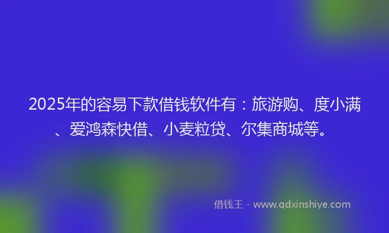 2025年的容易下款借钱软件有：旅游购、度小满、爱鸿森快借、小麦粒贷、尔集商城等。
