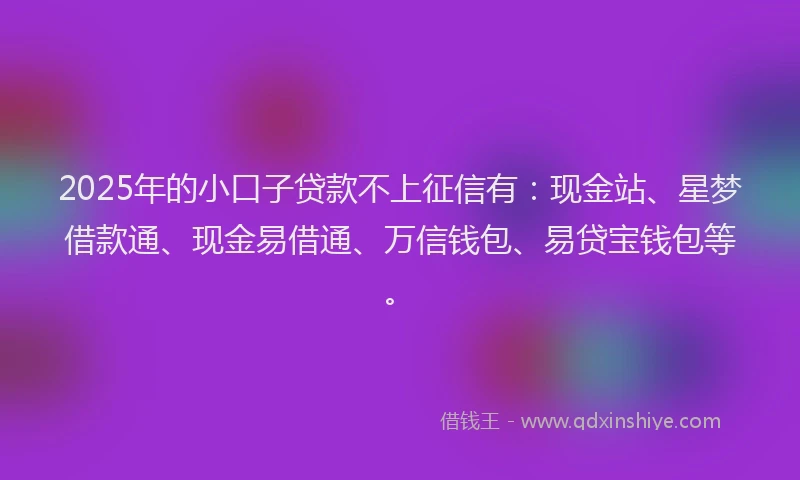 2025年的小口子贷款不上征信有：现金站、星梦借款通、现金易借通、万信钱包、易贷宝钱包等。