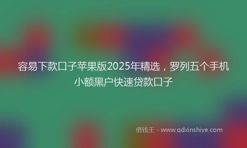 容易下款口子苹果版2025年精选，罗列五个手机小额黑户快速贷款口子