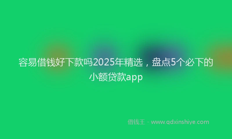 容易借钱好下款吗2025年精选，盘点5个必下的小额贷款app