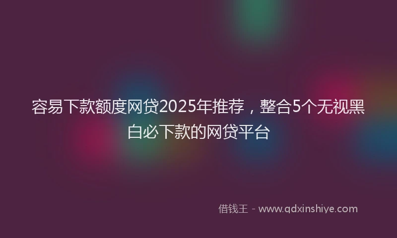 容易下款额度网贷2025年推荐，整合5个无视黑白必下款的网贷平台