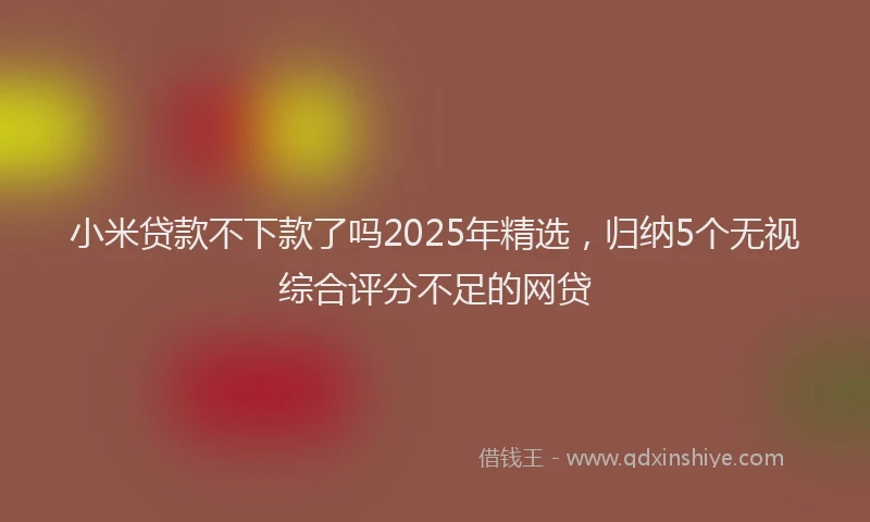 小米贷款不下款了吗2025年精选，归纳5个无视综合评分不足的网贷
