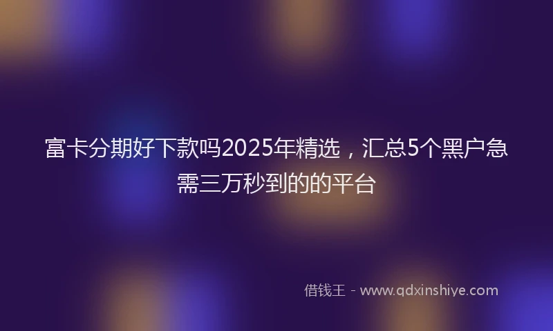 富卡分期好下款吗2025年精选，汇总5个黑户急需三万秒到的的平台