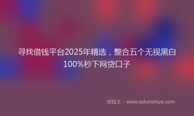 寻找借钱平台2025年精选，整合五个无视黑白100%秒下网贷口子