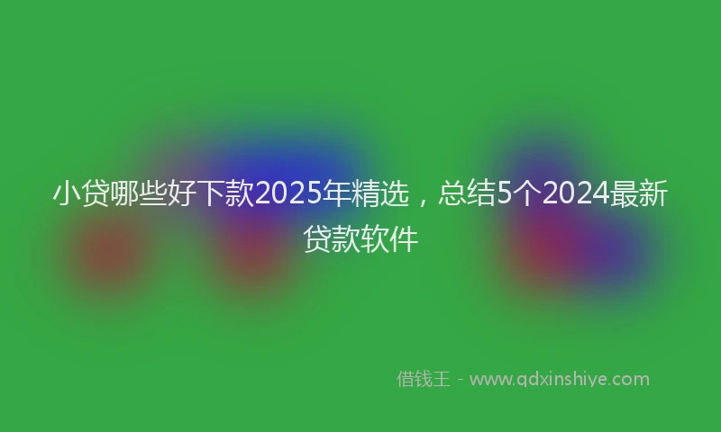 小贷哪些好下款2025年精选，总结5个2024最新贷款软件