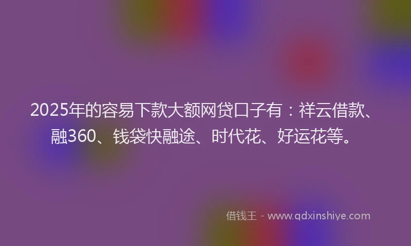 2025年的容易下款大额网贷口子有：祥云借款、融360、钱袋快融途、时代花、好运花等。
