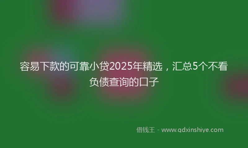 容易下款的可靠小贷2025年精选，汇总5个不看负债查询的口子
