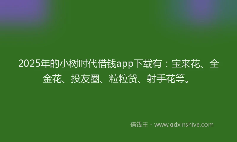2025年的小树时代借钱app下载有：宝来花、全金花、投友圈、粒粒贷、射手花等。
