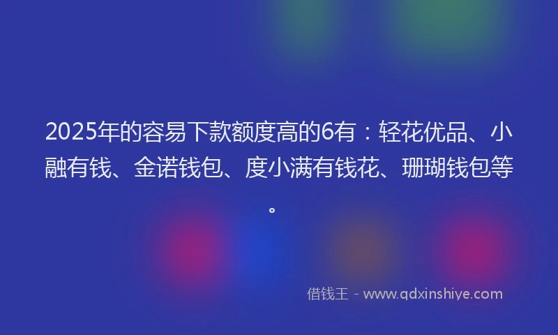 2025年的容易下款额度高的6有：轻花优品、小融有钱、金诺钱包、度小满有钱花、珊瑚钱包等。