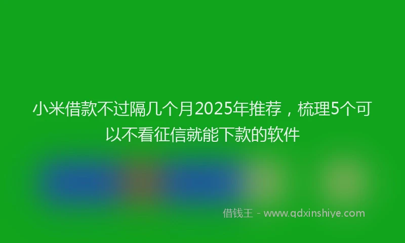 小米借款不过隔几个月2025年推荐，梳理5个可以不看征信就能下款的软件