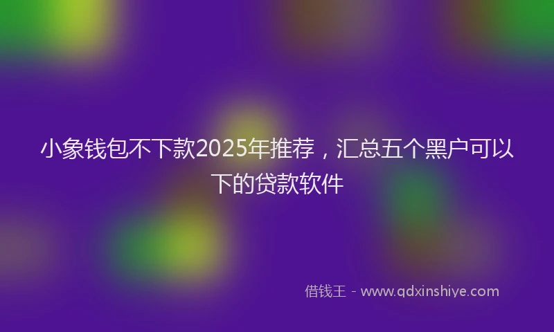 小象钱包不下款2025年推荐，汇总五个黑户可以下的贷款软件