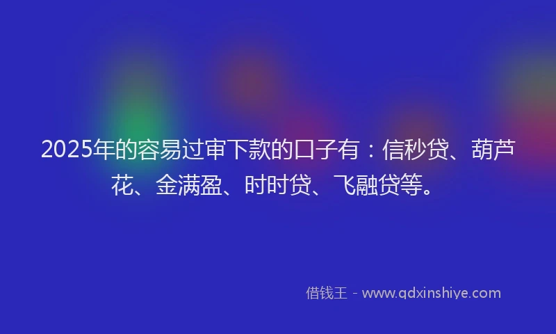 2025年的容易过审下款的口子有：信秒贷、葫芦花、金满盈、时时贷、飞融贷等。