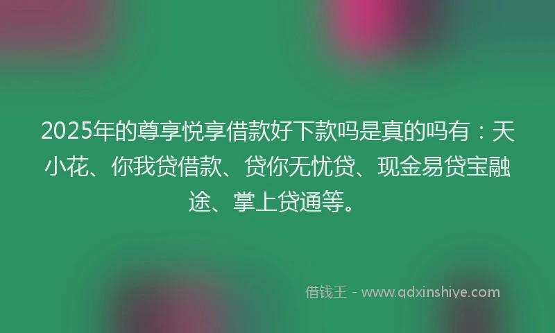 2025年的尊享悦享借款好下款吗是真的吗有：天小花、你我贷借款、贷你无忧贷、现金易贷宝融途、掌上贷通等。