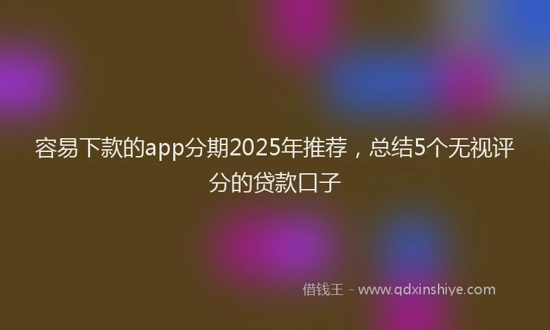 容易下款的app分期2025年推荐，总结5个无视评分的贷款口子