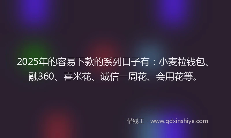 2025年的容易下款的系列口子有：小麦粒钱包、融360、喜米花、诚信一周花、会用花等。