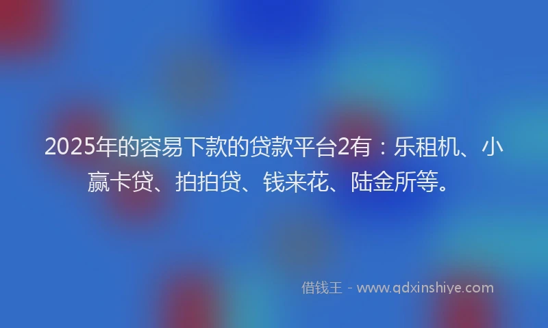 2025年的容易下款的贷款平台2有：乐租机、小赢卡贷、拍拍贷、钱来花、陆金所等。