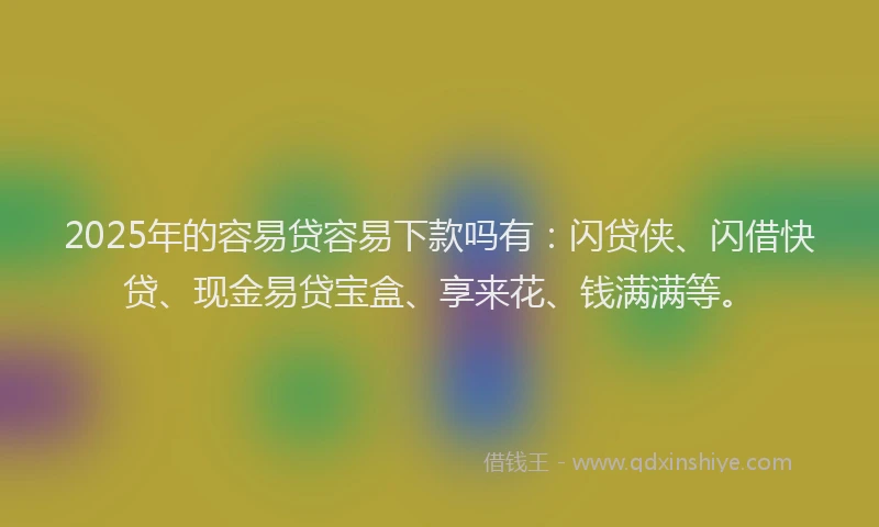 2025年的容易贷容易下款吗有：闪贷侠、闪借快贷、现金易贷宝盒、享来花、钱满满等。