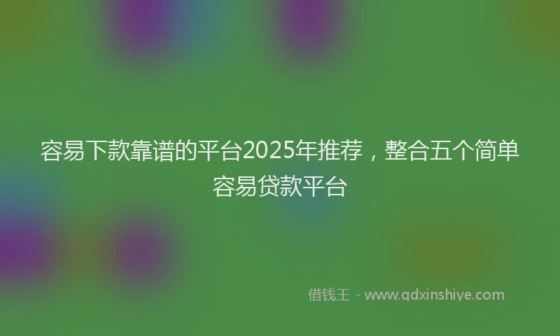 容易下款靠谱的平台2025年推荐，整合五个简单容易贷款平台