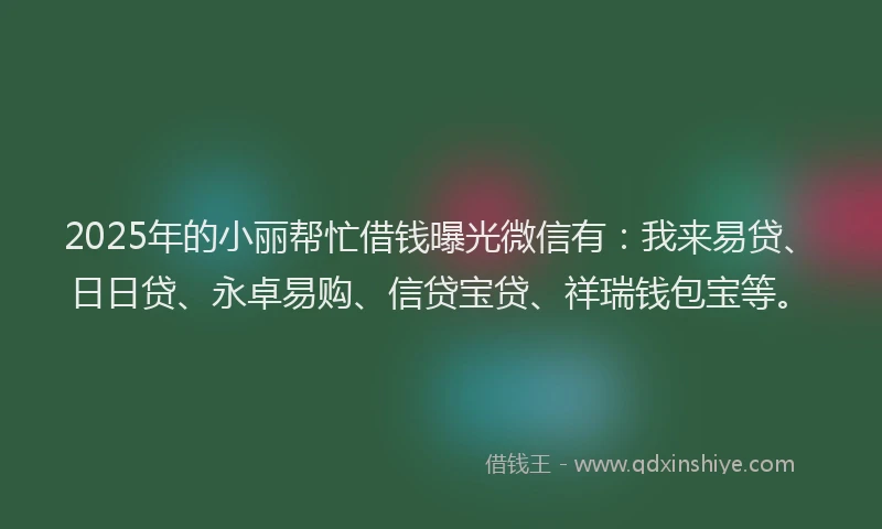 2025年的小丽帮忙借钱曝光微信有：我来易贷、日日贷、永卓易购、信贷宝贷、祥瑞钱包宝等。