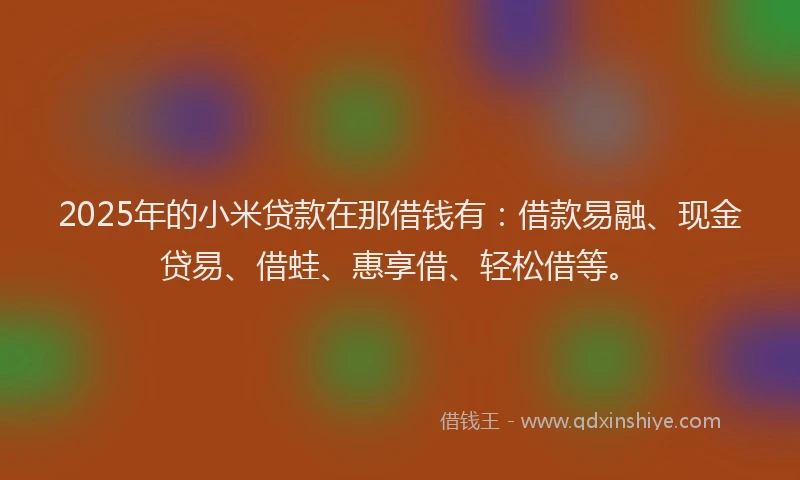 2025年的小米贷款在那借钱有：借款易融、现金贷易、借蛙、惠享借、轻松借等。