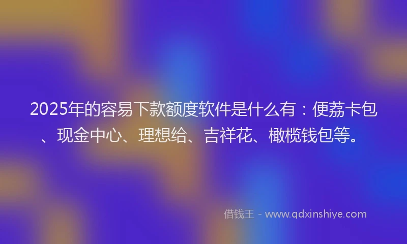 2025年的容易下款额度软件是什么有：便荔卡包、现金中心、理想给、吉祥花、橄榄钱包等。