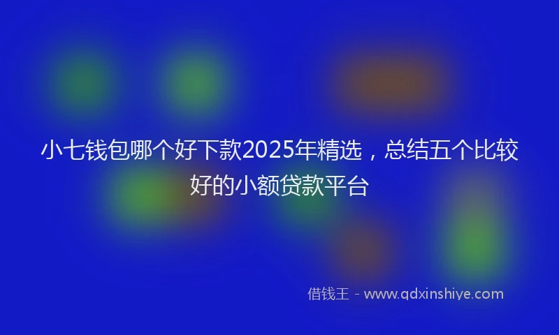 小七钱包哪个好下款2025年精选，总结五个比较好的小额贷款平台