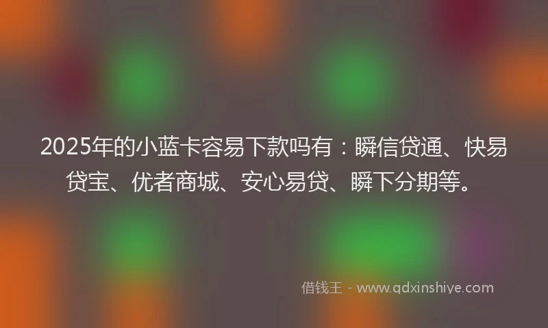 2025年的小蓝卡容易下款吗有：瞬信贷通、快易贷宝、优者商城、安心易贷、瞬下分期等。