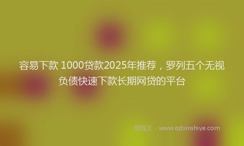 容易下款 1000贷款2025年推荐，罗列五个无视负债快速下款长期网贷的平台